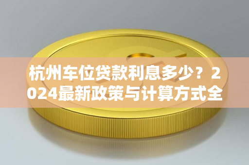 杭州车位贷款利息多少?2024最新政策与计算方式全解析 杭州车位贷款利息多少?2024最新政策与计算方式全解析