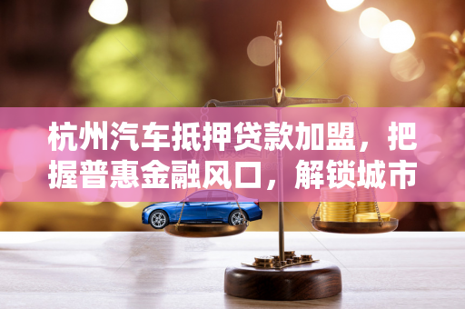 杭州汽车抵押贷款加盟，把握普惠金融风口，解锁城市财富新机遇