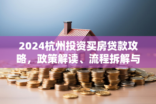 2024杭州投资买房贷款攻略,政策解读、流程拆解与避坑指南 2024杭州投资买房贷款攻略,政策解读、流程拆解与避坑指南