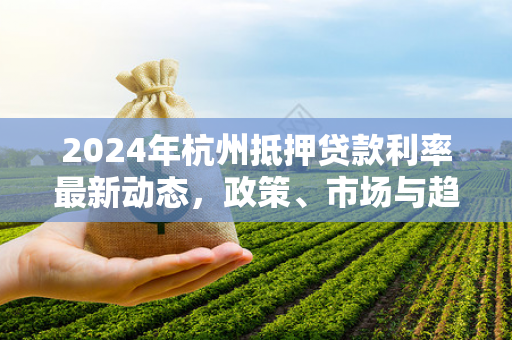 2024年杭州抵押贷款利率最新动态,政策、市场与趋势全解析 2024年杭州抵押贷款利率最新动态,政策、市场与趋势全解析