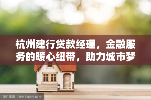 杭州建行贷款经理,金融服务的暖心纽带,助力城市梦想生长 杭州建行贷款经理,金融服务的暖心纽带,助力城市梦想生长