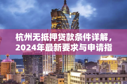 杭州无抵押贷款条件详解,2024年最新要求与申请指南 杭州无抵押贷款条件详解,2024年最新要求与申请指南