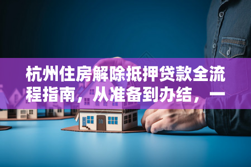 杭州住房解除抵押贷款全流程指南,从准备到办结,一文搞定 杭州住房解除抵押贷款全流程指南,从准备到办结,一文搞定