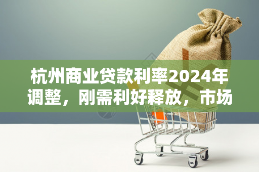 杭州商业贷款利率2024年调整,刚需利好释放,市场暖意渐显 杭州商业贷款利率2024年调整,刚需利好释放,市场暖意渐显