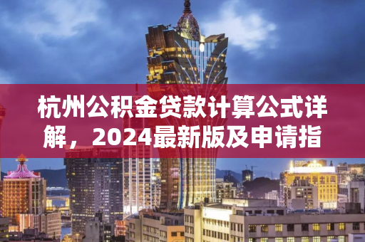杭州公积金贷款计算公式详解,2024最新版及申请指南 杭州公积金贷款计算公式详解,2024最新版及申请指南