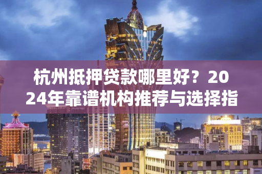 杭州抵押贷款哪里好?2024年靠谱机构推荐与选择指南 杭州抵押贷款哪里好?2024年靠谱机构推荐与选择指南