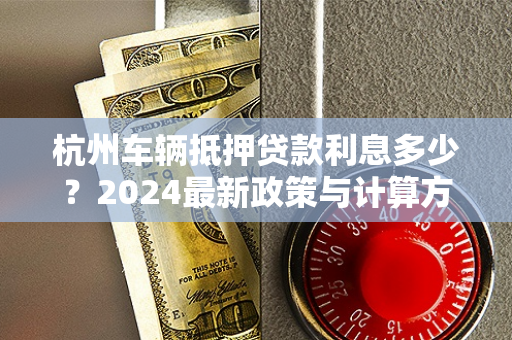 杭州车辆抵押贷款利息多少?2024最新政策与计算方式详解 杭州车辆抵押贷款利息多少?2024最新政策与计算方式详解