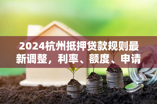 2024杭州抵押贷款规则最新调整,利率、额度、申请条件全解析 2024杭州抵押贷款规则最新调整,利率、额度、申请条件全解析