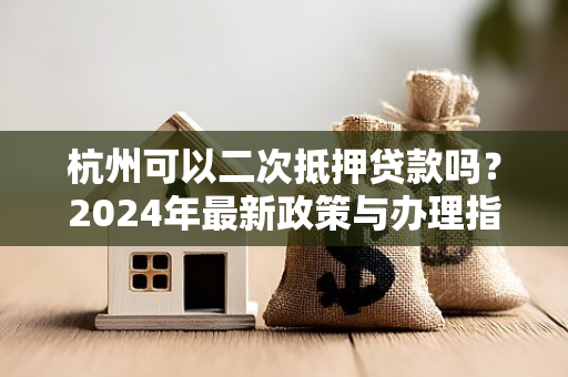 杭州可以二次抵押贷款吗?2024年最新政策与办理指南 杭州可以二次抵押贷款吗?2024年最新政策与办理指南