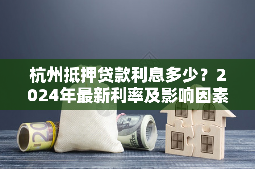 杭州抵押贷款利息多少?2024年最新利率及影响因素全解析 杭州抵押贷款利息多少?2024年最新利率及影响因素全解析