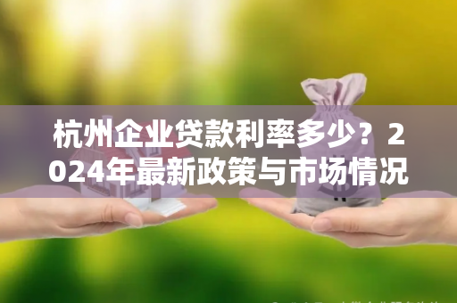 杭州企业贷款利率多少?2024年最新政策与市场情况解析 杭州企业贷款利率多少?2024年最新政策与市场情况解析