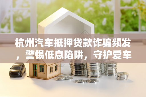 杭州汽车抵押贷款诈骗频发,警惕低息陷阱,守护爱车与钱包 杭州汽车抵押贷款诈骗频发,警惕低息陷阱,守护爱车与钱包