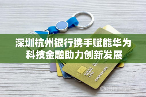 深圳杭州银行携手赋能华为 科技金融助力创新发展 深圳杭州银行携手赋能华为 科技金融助力创新发展