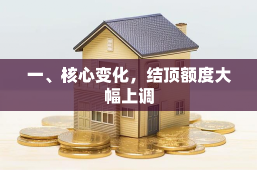 一、核心变化,结顶额度大幅上调 一、核心变化,结顶额度大幅上调