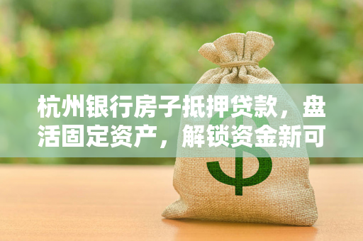 杭州银行房子抵押贷款,盘活固定资产,解锁资金新可能 杭州银行房子抵押贷款,盘活固定资产,解锁资金新可能