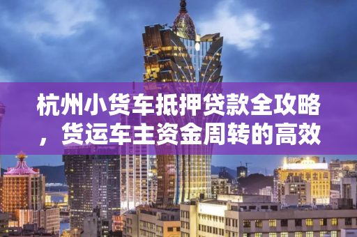 杭州小货车抵押贷款全攻略,货运车主资金周转的高效解决方案 杭州小货车抵押贷款全攻略,货运车主资金周转的高效解决方案