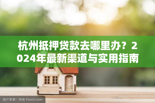 杭州抵押贷款去哪里办?2024年最新渠道与实用指南 杭州抵押贷款去哪里办?2024年最新渠道与实用指南