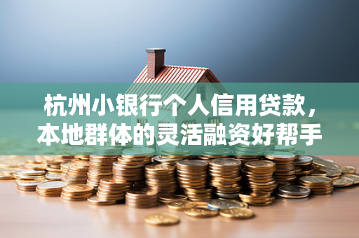 杭州小银行个人信用贷款,本地群体的灵活融资好帮手
