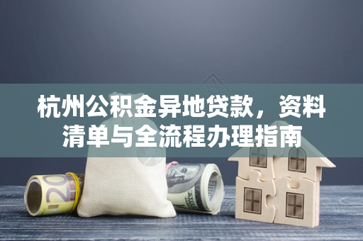 杭州公积金异地贷款,资料清单与全流程办理指南 杭州公积金异地贷款,资料清单与全流程办理指南