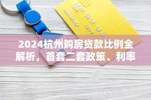 2024杭州购房贷款比例全解析,首套二套政策、利率与首付明细