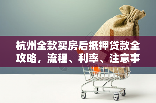 杭州全款买房后抵押贷款全攻略,流程、利率、注意事项一文读懂 杭州全款买房后抵押贷款全攻略,流程、利率、注意事项一文读懂