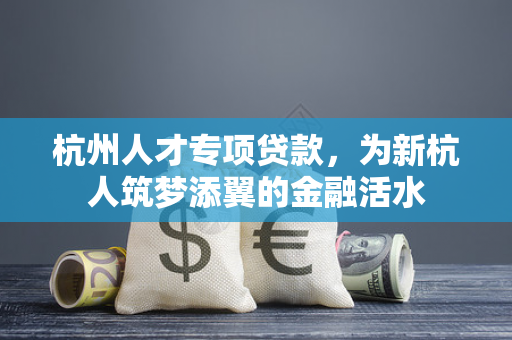 杭州人才专项贷款,为新杭人筑梦添翼的金融活水 杭州人才专项贷款,为新杭人筑梦添翼的金融活水