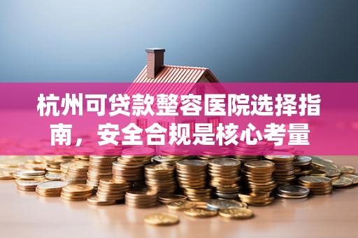 杭州可贷款整容医院选择指南,安全合规是核心考量 杭州可贷款整容医院选择指南,安全合规是核心考量
