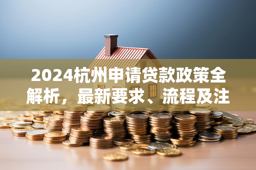 2024杭州申请贷款政策全解析,最新要求、流程及注意事项 2024杭州申请贷款政策全解析,最新要求、流程及注意事项