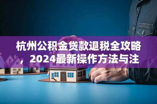 杭州公积金贷款退税全攻略,2024最新操作方法与注意事项 杭州公积金贷款退税全攻略,2024最新操作方法与注意事项