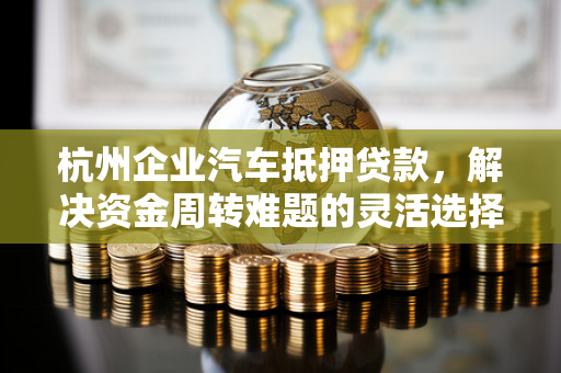 杭州企业汽车抵押贷款,解决资金周转难题的灵活选择 杭州企业汽车抵押贷款,解决资金周转难题的灵活选择