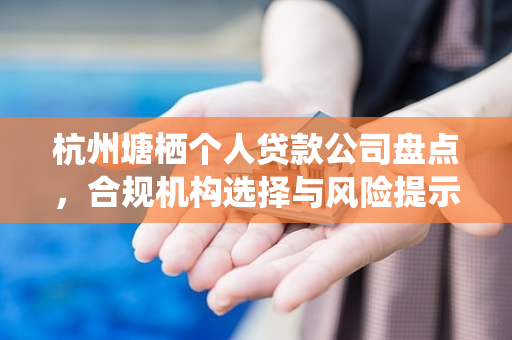 杭州塘栖个人贷款公司盘点,合规机构选择与风险提示