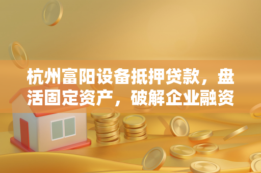 杭州富阳设备抵押贷款，盘活固定资产，破解企业融资困局