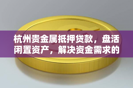 杭州贵金属抵押贷款,盘活闲置资产,解决资金需求的灵活选择 杭州贵金属抵押贷款,盘活闲置资产,解决资金需求的灵活选择