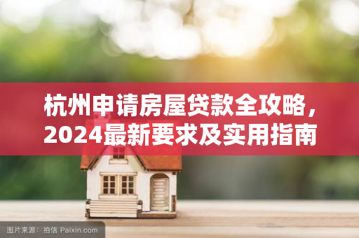 杭州申请房屋贷款全攻略,2024最新要求及实用指南