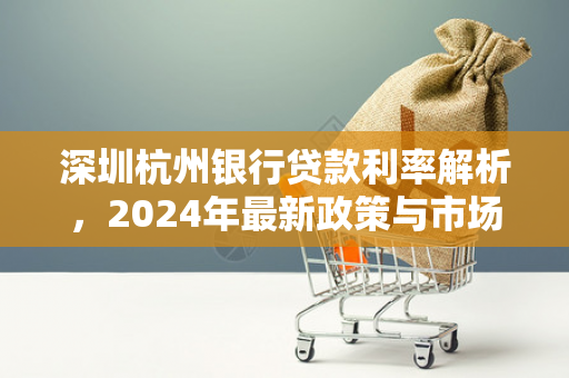 深圳杭州银行贷款利率解析,2024年最新政策与市场趋势 深圳杭州银行贷款利率解析,2024年最新政策与市场趋势