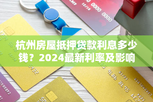 杭州房屋抵押贷款利息多少钱?2024最新利率及影响因素全解析