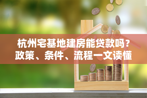 杭州宅基地建房能贷款吗?政策、条件、流程一文读懂