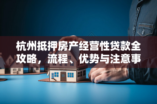 杭州抵押房产经营性贷款全攻略,流程、优势与注意事项 杭州抵押房产经营性贷款全攻略,流程、优势与注意事项