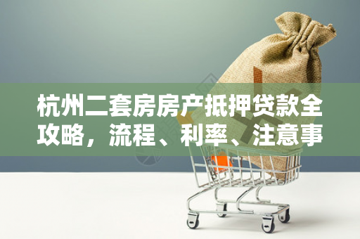 杭州二套房房产抵押贷款全攻略,流程、利率、注意事项一文读懂
