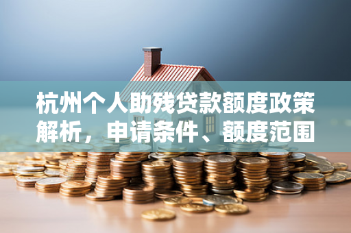 杭州个人助残贷款额度政策解析,申请条件、额度范围及办理指南