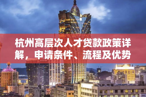 杭州高层次人才贷款政策详解,申请条件、流程及优势全攻略