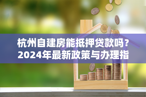杭州自建房能抵押贷款吗?2024年最新政策与办理指南