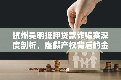 杭州吴明抵押贷款诈骗案深度剖析,虚假产权背后的金融骗局 杭州吴明抵押贷款诈骗案深度剖析,虚假产权背后的金融骗局