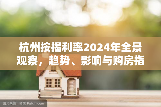 杭州按揭利率2024年全景观察,趋势、影响与购房指南