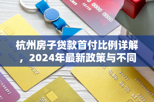 杭州房子贷款首付比例详解,2024年最新政策与不同情况分析