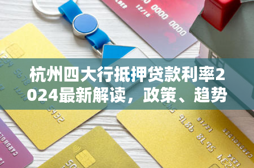 杭州四大行抵押贷款利率2024最新解读,政策、趋势与申请指南 杭州四大行抵押贷款利率2024最新解读,政策、趋势与申请指南