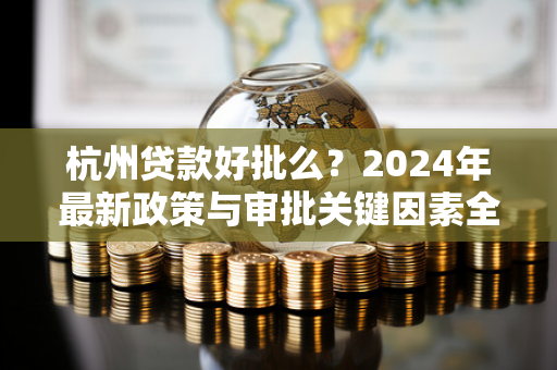 杭州贷款好批么?2024年最新政策与审批关键因素全解析 杭州贷款好批么?2024年最新政策与审批关键因素全解析